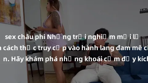 sex châu phi Những trải nghiệm mới lạ với sex tập thể và cách thức truy cập vào hành lang đam mê của bạn. Hãy khám phá những khoái cảm đầy kích thích với tập thể hấp dẫn!