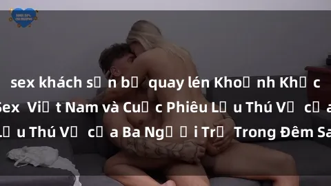 sex khách sạn bị quay lén Khoảnh Khắc Đầy Kịch Tính: Sex  Việt Nam và Cuộc Phiêu Lưu Thú Vị của Ba Người Trẻ Trong Đêm Say Đắm