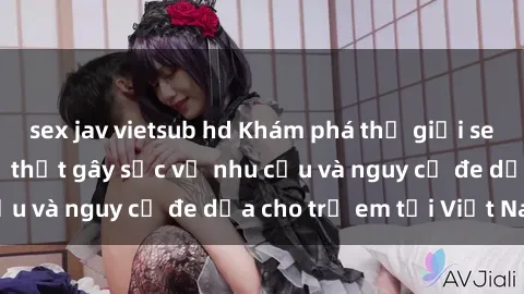 sex jav vietsub hd Khám phá thế giới sex loli Việt Nam: Sự thật gây sốc về nhu cầu và nguy cơ đe dọa cho trẻ em tại Việt Nam