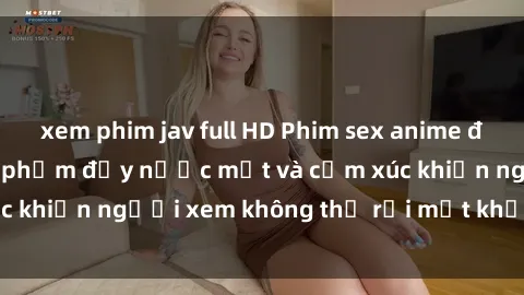 xem phim jav full HD Phim sex anime đỉnh cao: Những tác phẩm đầy nước mắt và cảm xúc khiến người xem không thể rời mắt khỏi màn hình