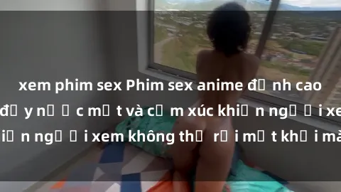 xem phim sex Phim sex anime đỉnh cao: Những tác phẩm đầy nước mắt và cảm xúc khiến người xem không thể rời mắt khỏi màn hình