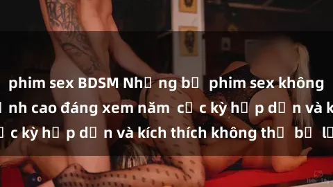 phim sex BDSM Những bộ phim sex không che Nhật Bản đỉnh cao đáng xem năm  cực kỳ hấp dẫn và kích thích không thể bỏ lỡ!